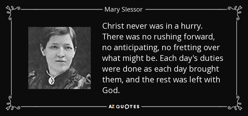 Christ never was in a hurry. There was no rushing forward, no anticipating, no fretting over what might be. Each day's duties were done as each day brought them, and the rest was left with God. - Mary Slessor