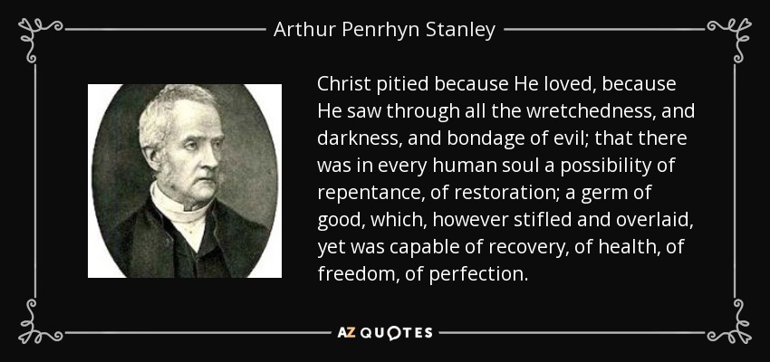 Christ pitied because He loved, because He saw through all the wretchedness, and darkness, and bondage of evil; that there was in every human soul a possibility of repentance, of restoration; a germ of good, which, however stifled and overlaid, yet was capable of recovery, of health, of freedom, of perfection. - Arthur Penrhyn Stanley