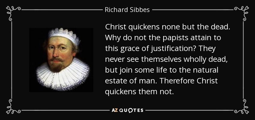Christ quickens none but the dead. Why do not the papists attain to this grace of justification? They never see themselves wholly dead, but join some life to the natural estate of man. Therefore Christ quickens them not. - Richard Sibbes