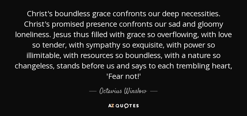 Christ's boundless grace confronts our deep necessities. Christ's promised presence confronts our sad and gloomy loneliness. Jesus thus filled with grace so overflowing, with love so tender, with sympathy so exquisite, with power so illimitable, with resources so boundless, with a nature so changeless, stands before us and says to each trembling heart, 'Fear not!' - Octavius Winslow