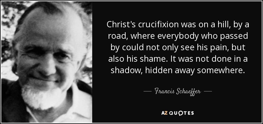 Christ's crucifixion was on a hill, by a road, where everybody who passed by could not only see his pain, but also his shame. It was not done in a shadow, hidden away somewhere. - Francis Schaeffer