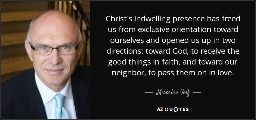 Christ's indwelling presence has freed us from exclusive orientation toward ourselves and opened us up in two directions: toward God, to receive the good things in faith, and toward our neighbor, to pass them on in love. - Miroslav Volf