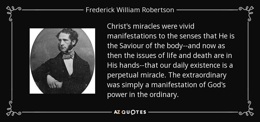Christ's miracles were vivid manifestations to the senses that He is the Saviour of the body--and now as then the issues of life and death are in His hands--that our daily existence is a perpetual miracle. The extraordinary was simply a manifestation of God's power in the ordinary. - Frederick William Robertson