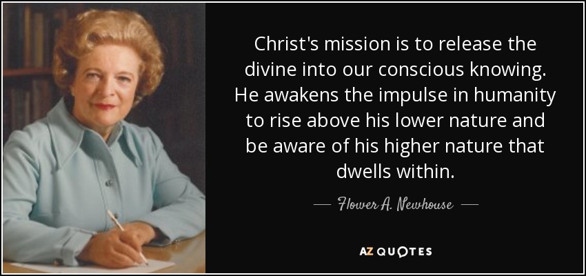 Christ's mission is to release the divine into our conscious knowing. He awakens the impulse in humanity to rise above his lower nature and be aware of his higher nature that dwells within. - Flower A. Newhouse