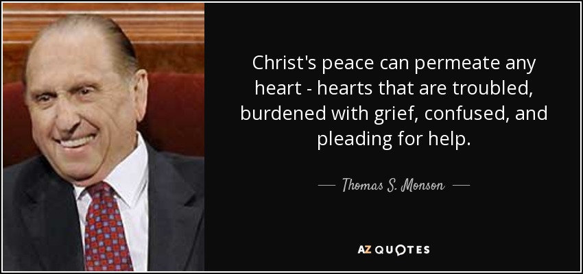 Christ's peace can permeate any heart - hearts that are troubled, burdened with grief, confused, and pleading for help. - Thomas S. Monson