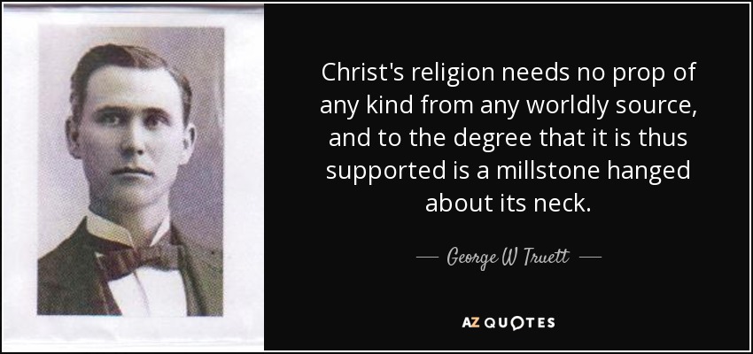 Christ's religion needs no prop of any kind from any worldly source, and to the degree that it is thus supported is a millstone hanged about its neck. - George W Truett