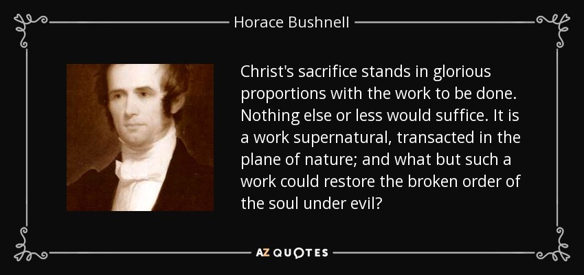 Christ's sacrifice stands in glorious proportions with the work to be done. Nothing else or less would suffice. It is a work supernatural, transacted in the plane of nature; and what but such a work could restore the broken order of the soul under evil? - Horace Bushnell