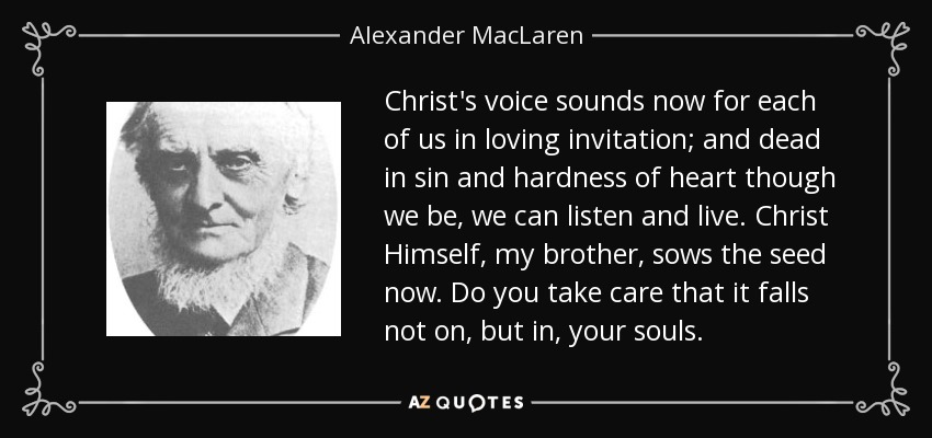 Christ's voice sounds now for each of us in loving invitation; and dead in sin and hardness of heart though we be, we can listen and live. Christ Himself, my brother, sows the seed now. Do you take care that it falls not on, but in, your souls. - Alexander MacLaren