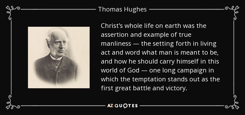 Christ's whole life on earth was the assertion and example of true manliness — the setting forth in living act and word what man is meant to be, and how he should carry himself in this world of God — one long campaign in which the temptation stands out as the first great battle and victory. - Thomas Hughes