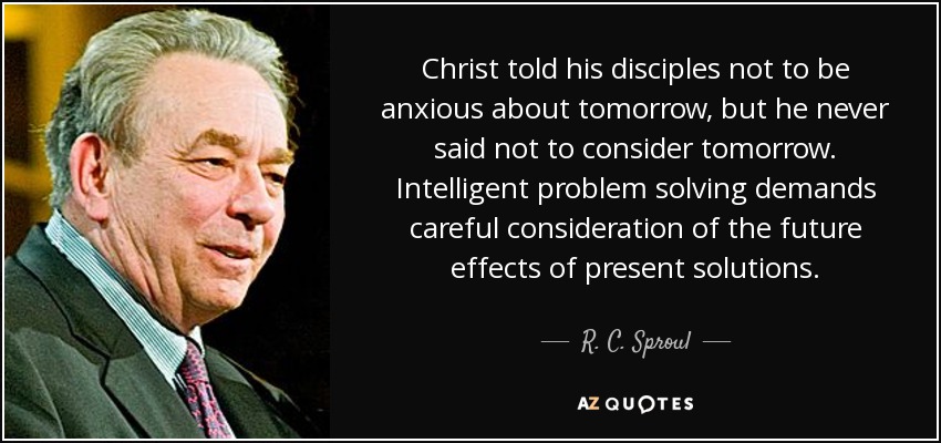 Christ told his disciples not to be anxious about tomorrow, but he never said not to consider tomorrow. Intelligent problem solving demands careful consideration of the future effects of present solutions. - R. C. Sproul