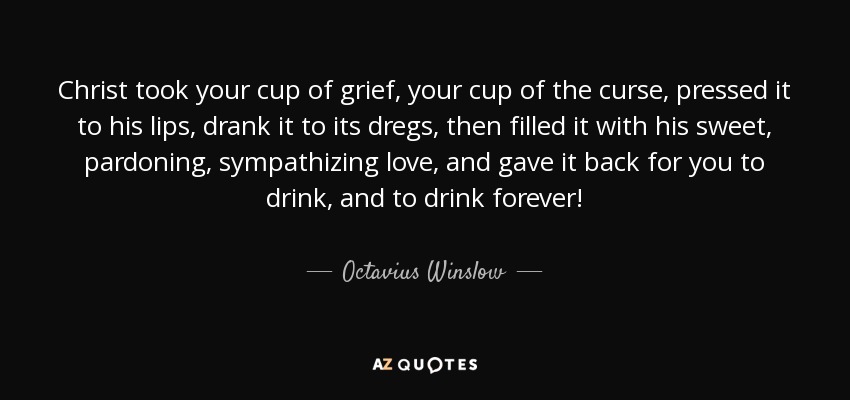 Christ took your cup of grief, your cup of the curse, pressed it to his lips, drank it to its dregs, then filled it with his sweet, pardoning, sympathizing love, and gave it back for you to drink, and to drink forever! - Octavius Winslow