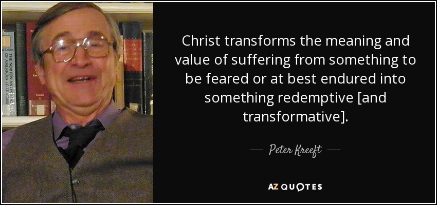 Christ transforms the meaning and value of suffering from something to be feared or at best endured into something redemptive [and transformative]. - Peter Kreeft