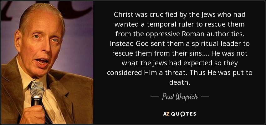 Christ was crucified by the Jews who had wanted a temporal ruler to rescue them from the oppressive Roman authorities. Instead God sent them a spiritual leader to rescue them from their sins.... He was not what the Jews had expected so they considered Him a threat. Thus He was put to death. - Paul Weyrich