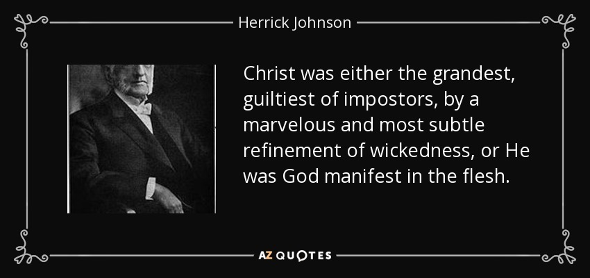 Christ was either the grandest, guiltiest of impostors, by a marvelous and most subtle refinement of wickedness, or He was God manifest in the flesh. - Herrick Johnson