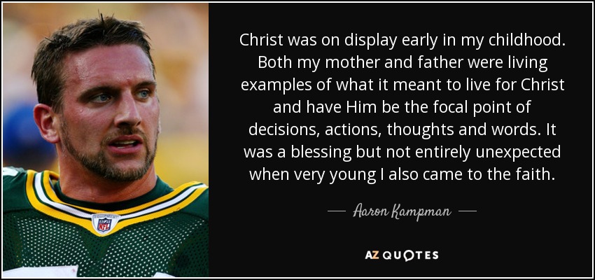 Christ was on display early in my childhood. Both my mother and father were living examples of what it meant to live for Christ and have Him be the focal point of decisions, actions, thoughts and words. It was a blessing but not entirely unexpected when very young I also came to the faith. - Aaron Kampman