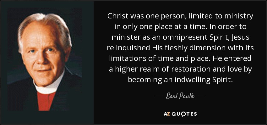 Christ was one person, limited to ministry in only one place at a time. In order to minister as an omnipresent Spirit, Jesus relinquished His fleshly dimension with its limitations of time and place. He entered a higher realm of restoration and love by becoming an indwelling Spirit. - Earl Paulk