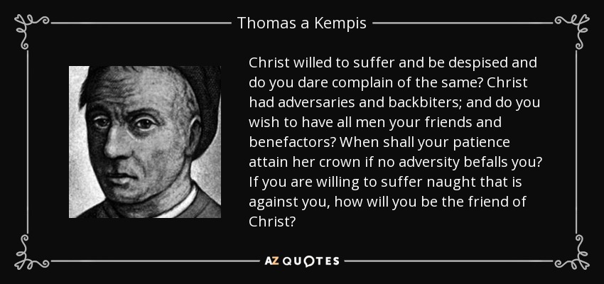 Christ willed to suffer and be despised and do you dare complain of the same? Christ had adversaries and backbiters; and do you wish to have all men your friends and benefactors? When shall your patience attain her crown if no adversity befalls you? If you are willing to suffer naught that is against you, how will you be the friend of Christ? - Thomas a Kempis