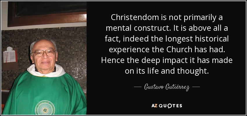 Christendom is not primarily a mental construct. It is above all a fact, indeed the longest historical experience the Church has had. Hence the deep impact it has made on its life and thought. - Gustavo Gutiérrez