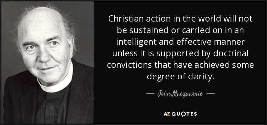 Christian action in the world will not be sustained or carried on in an intelligent and effective manner unless it is supported by doctrinal convictions that have achieved some degree of clarity. - John Macquarrie