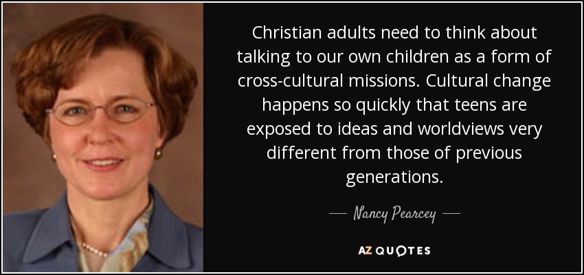Christian adults need to think about talking to our own children as a form of cross-cultural missions. Cultural change happens so quickly that teens are exposed to ideas and worldviews very different from those of previous generations. - Nancy Pearcey