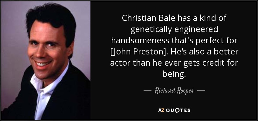 Christian Bale has a kind of genetically engineered handsomeness that's perfect for [John Preston]. He's also a better actor than he ever gets credit for being. - Richard Roeper
