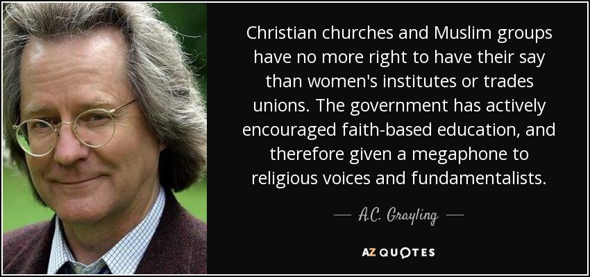 Christian churches and Muslim groups have no more right to have their say than women's institutes or trades unions. The government has actively encouraged faith-based education, and therefore given a megaphone to religious voices and fundamentalists. - A.C. Grayling