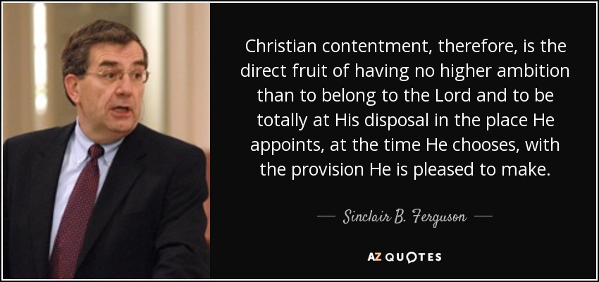 Christian contentment, therefore, is the direct fruit of having no higher ambition than to belong to the Lord and to be totally at His disposal in the place He appoints, at the time He chooses, with the provision He is pleased to make. - Sinclair B. Ferguson
