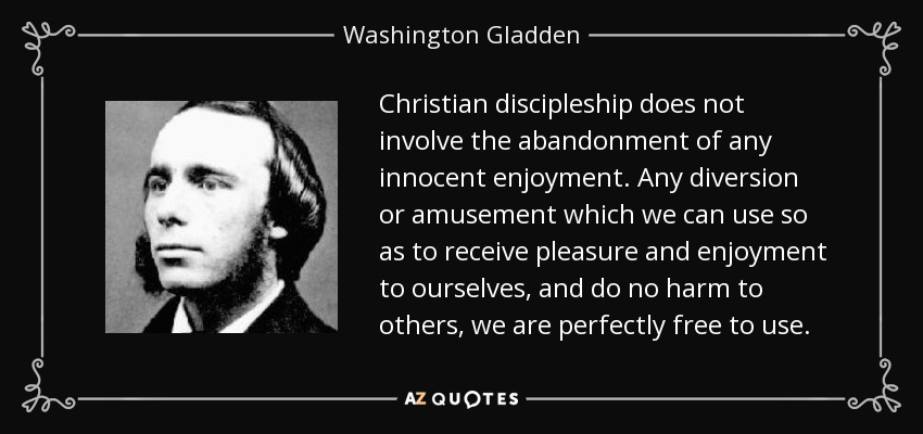 Christian discipleship does not involve the abandonment of any innocent enjoyment. Any diversion or amusement which we can use so as to receive pleasure and enjoyment to ourselves, and do no harm to others, we are perfectly free to use. - Washington Gladden