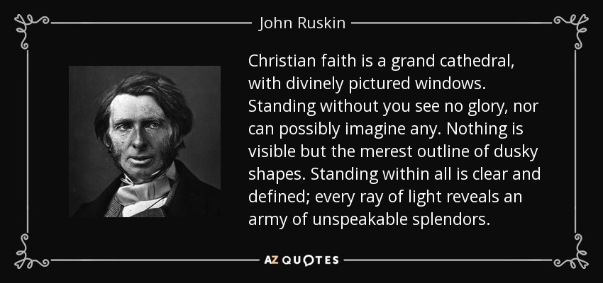 Christian faith is a grand cathedral, with divinely pictured windows. Standing without you see no glory, nor can possibly imagine any. Nothing is visible but the merest outline of dusky shapes. Standing within all is clear and defined; every ray of light reveals an army of unspeakable splendors. - John Ruskin