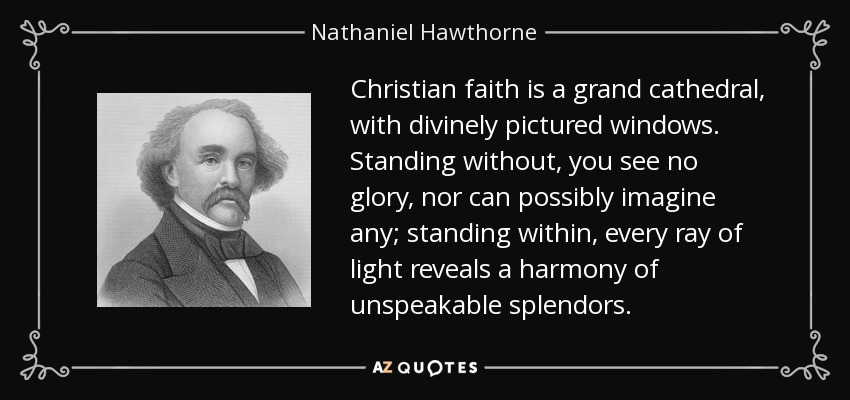 Christian faith is a grand cathedral, with divinely pictured windows. Standing without, you see no glory, nor can possibly imagine any; standing within, every ray of light reveals a harmony of unspeakable splendors. - Nathaniel Hawthorne