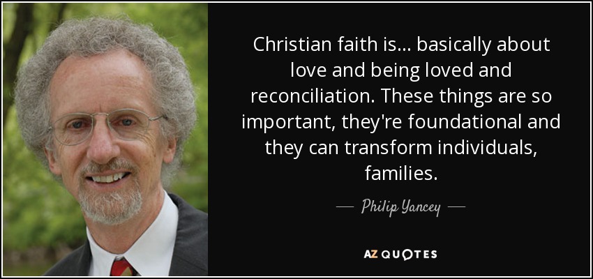 Christian faith is... basically about love and being loved and reconciliation. These things are so important, they're foundational and they can transform individuals, families. - Philip Yancey