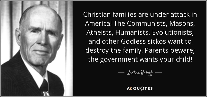 Christian families are under attack in America! The Communists, Masons, Atheists, Humanists, Evolutionists, and other Godless sickos want to destroy the family. Parents beware; the government wants your child! - Lester Roloff