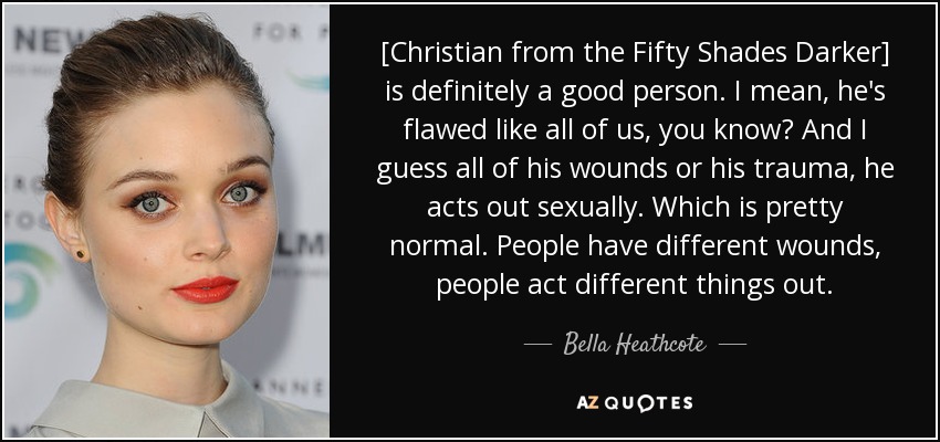 [Christian from the Fifty Shades Darker] is definitely a good person. I mean, he's flawed like all of us, you know? And I guess all of his wounds or his trauma, he acts out sexually. Which is pretty normal. People have different wounds, people act different things out. - Bella Heathcote