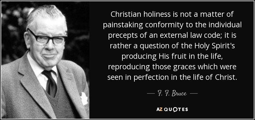 Christian holiness is not a matter of painstaking conformity to the individual precepts of an external law code; it is rather a question of the Holy Spirit's producing His fruit in the life, reproducing those graces which were seen in perfection in the life of Christ. - F. F. Bruce