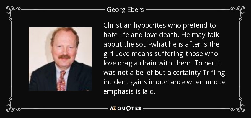 Christian hypocrites who pretend to hate life and love death. He may talk about the soul-what he is after is the girl Love means suffering-those who love drag a chain with them. To her it was not a belief but a certainty Trifling incident gains importance when undue emphasis is laid. - Georg Ebers