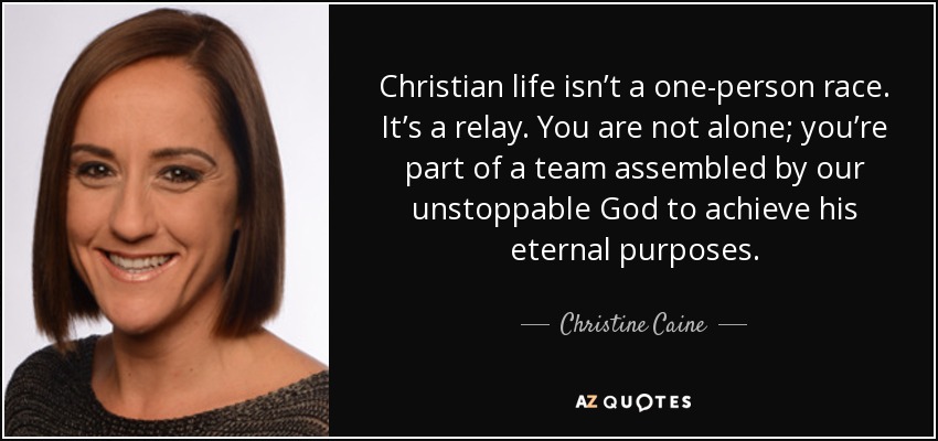 Christian life isn’t a one-person race. It’s a relay. You are not alone; you’re part of a team assembled by our unstoppable God to achieve his eternal purposes. - Christine Caine