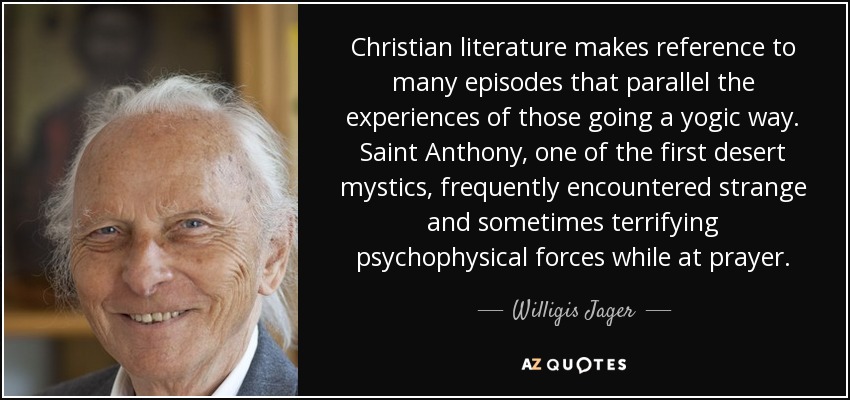 Christian literature makes reference to many episodes that parallel the experiences of those going a yogic way. Saint Anthony, one of the first desert mystics, frequently encountered strange and sometimes terrifying psychophysical forces while at prayer. - Willigis Jager