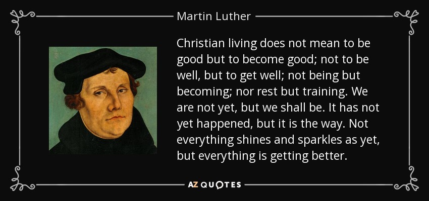 Christian living does not mean to be good but to become good; not to be well, but to get well; not being but becoming; nor rest but training. We are not yet, but we shall be. It has not yet happened, but it is the way. Not everything shines and sparkles as yet, but everything is getting better. - Martin Luther