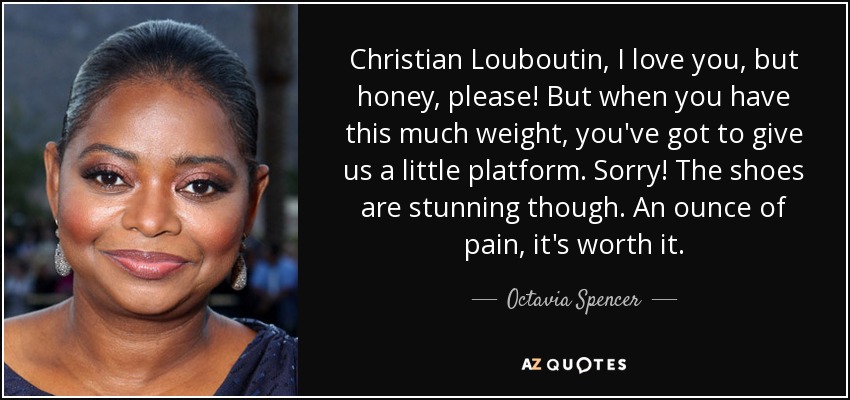 Christian Louboutin, I love you, but honey, please! But when you have this much weight, you've got to give us a little platform. Sorry! The shoes are stunning though. An ounce of pain, it's worth it. - Octavia Spencer