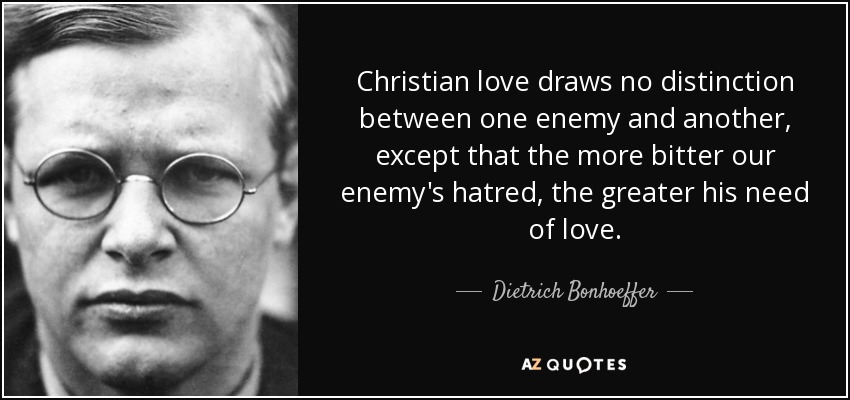 Christian love draws no distinction between one enemy and another, except that the more bitter our enemy's hatred, the greater his need of love. - Dietrich Bonhoeffer