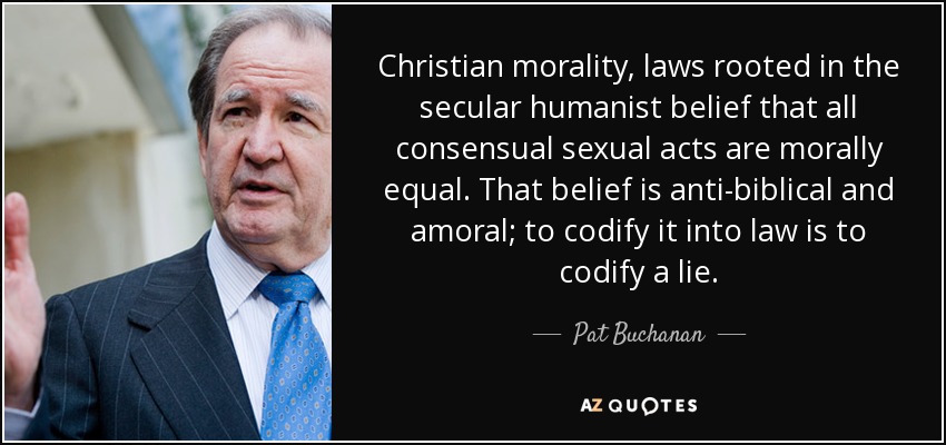 Christian morality, laws rooted in the secular humanist belief that all consensual sexual acts are morally equal. That belief is anti-biblical and amoral; to codify it into law is to codify a lie. - Pat Buchanan