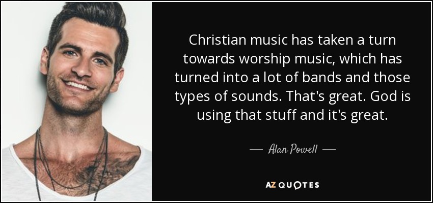 Christian music has taken a turn towards worship music, which has turned into a lot of bands and those types of sounds. That's great. God is using that stuff and it's great. - Alan Powell