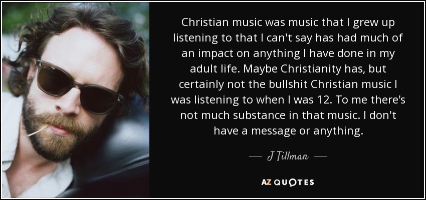 Christian music was music that I grew up listening to that I can't say has had much of an impact on anything I have done in my adult life. Maybe Christianity has, but certainly not the bullshit Christian music I was listening to when I was 12. To me there's not much substance in that music. I don't have a message or anything. - J Tillman