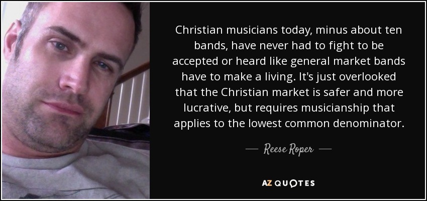 Christian musicians today, minus about ten bands, have never had to fight to be accepted or heard like general market bands have to make a living. It's just overlooked that the Christian market is safer and more lucrative, but requires musicianship that applies to the lowest common denominator. - Reese Roper