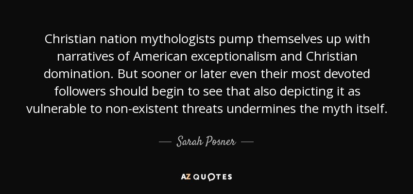 Christian nation mythologists pump themselves up with narratives of American exceptionalism and Christian domination. But sooner or later even their most devoted followers should begin to see that also depicting it as vulnerable to non-existent threats undermines the myth itself. - Sarah Posner