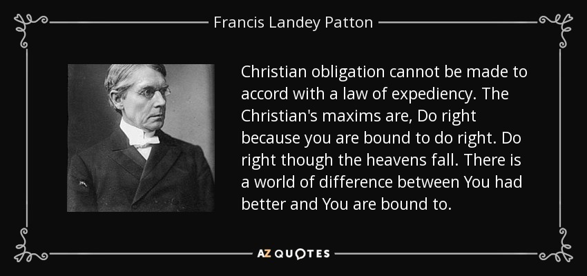 Christian obligation cannot be made to accord with a law of expediency. The Christian's maxims are, Do right because you are bound to do right. Do right though the heavens fall. There is a world of difference between You had better and You are bound to. - Francis Landey Patton