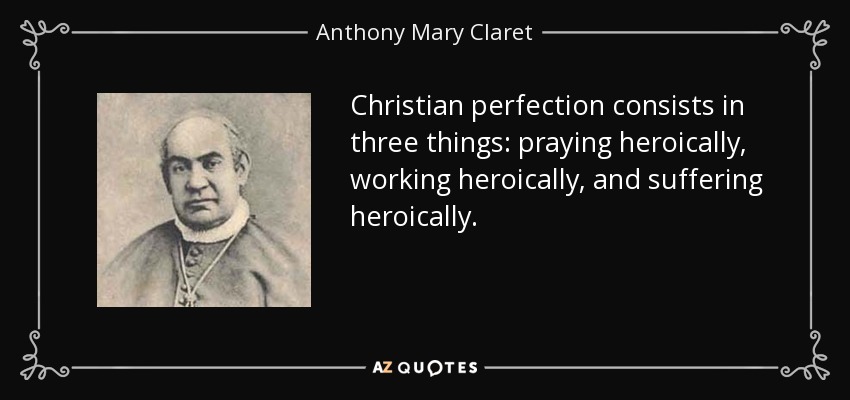 Christian perfection consists in three things: praying heroically, working heroically, and suffering heroically. - Anthony Mary Claret