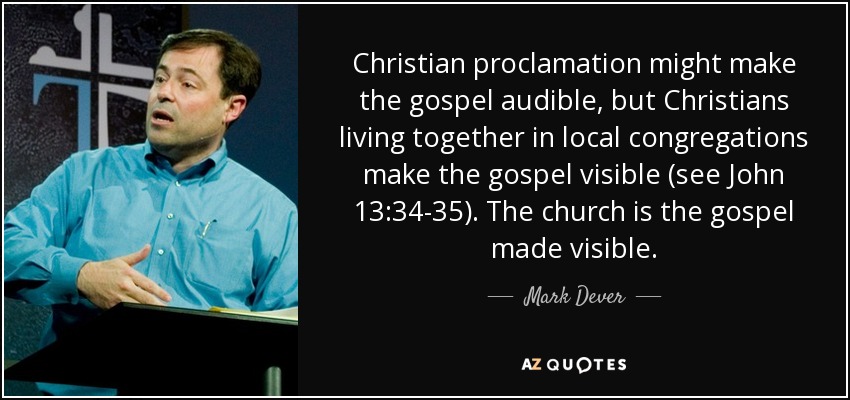 Christian proclamation might make the gospel audible, but Christians living together in local congregations make the gospel visible (see John 13:34-35). The church is the gospel made visible. - Mark Dever