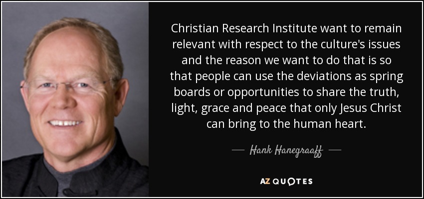 Christian Research Institute want to remain relevant with respect to the culture's issues and the reason we want to do that is so that people can use the deviations as spring boards or opportunities to share the truth, light, grace and peace that only Jesus Christ can bring to the human heart. - Hank Hanegraaff