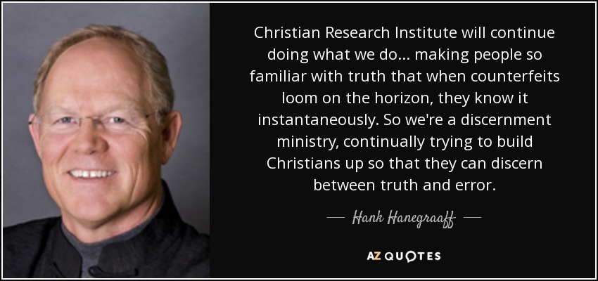 Christian Research Institute will continue doing what we do ... making people so familiar with truth that when counterfeits loom on the horizon, they know it instantaneously. So we're a discernment ministry, continually trying to build Christians up so that they can discern between truth and error. - Hank Hanegraaff